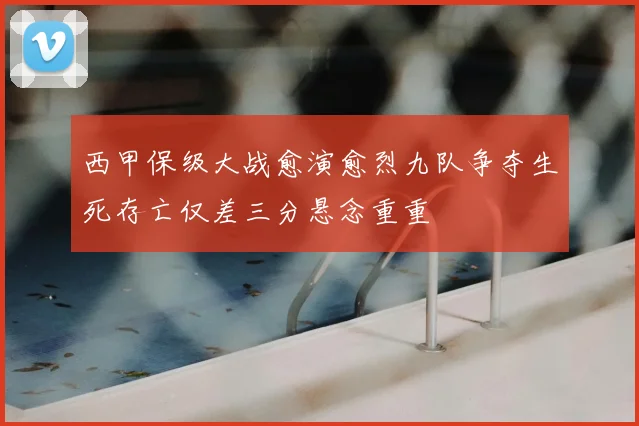 西甲保级大战愈演愈烈九队争夺生死存亡仅差三分悬念重重